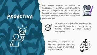 Este enfoque consiste en anticipar las
necesidades y problemas que presenta la
empresa u organización donde les da la
facilidad de estar preparadas para abordar
cualquier amenaza y evitar que aquel error
vuelva aparecer
Proactiva
No espera que se presenten imprevistos, se
aseguran de estar listos para actuar de
manera eficiente y evitar cualquier
interrupción.
Mejorando la capacidad de
respuesta, gestiona mejor los
recursos, mayor productividad,
experiencia fluida.
 