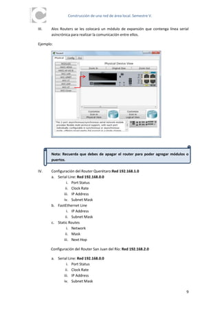 Construcción de una red de área local. Semestre V.


III.   Alos Routers se les colocará un módulo de expansión que contenga línea serial
       asincrónica para realizar la comunicación entre ellos.

Ejemplo:




       Nota: Recuerda que debes de apagar el router para poder agregar módulos o
       puertos.

IV.    Configuración del Router Querétaro:Red 192.168.1.0
       a. Serial Line: Red 192.168.0.0
                i. Port Status
               ii. Clock Rate
              iii. IP Address
              iv. Subnet Mask
       b. FastEthernet Line
                i. IP Address
               ii. Subnet Mask
       c. Static Routes
                i. Network
               ii. Mask
              iii. Next Hop

       Configuración del Router San Juan del Río: Red 192.168.2.0

       a. Serial Line: Red 192.168.0.0
                i. Port Status
               ii. Clock Rate
              iii. IP Address
              iv. Subnet Mask

                                                                                  9
 