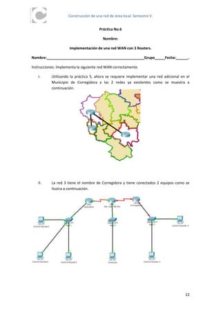 Construcción de una red de área local. Semestre V.


                                      Práctica No.6

                                        Nombre:

                     Implementación de una red WAN con 3 Routers.

Nombre:________________________________________________Grupo_____Fecha:______.

Instrucciones: Implementa la siguiente red WAN correctamente.

   I.      Utilizando la práctica 5, ahora se requiere implementar una red adicional en el
           Municipio de Corregidora a las 2 redes ya existentes como se muestra a
           continuación.




   II.     La red 3 tiene el nombre de Corregidora y tiene conectados 2 equipos como se
           ilustra a continuación.




                                                                                       12
 