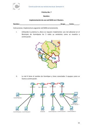 Construcción de una red de área local. Semestre V.


                                      Práctica No. 7

                                        Nombre:

                     Implementación de una red WAN con 4 Routers.

Nombre:________________________________________________Grupo_____Fecha:______.

Instrucciones: Implementa la siguiente red WAN correctamente.

   I.      Utilizando la práctica 6, ahora se requiere implementar una red adicional en el
           Municipio de Huimilpana las 3 redes ya existentes como se muestra a
           continuación.




   II.     La red 4 tiene el nombre de Huimilpan y tiene conectados 3 equipos como se
           ilustra a continuación.




                                                                                       15
 