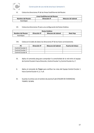 Construcción de una red de área local. Semestre V.


  VI.      Coloca las direcciones IP de las líneas FastEthernet del Router.

                                Línea FastEthernet del Router
    Nombre del Router                   Dirección IP                  Mascara de Subred
       Huimilpan


  VII.     Coloca las direcciones IP para una configuración de Ruteo Estático.

                                         Ruteo Estático
Nombre del Router         Dirección IP          Mascara de Subred                Next Hop
   Huimilpan


  VIII.    Coloca en la tabla de datos las direcciones IP de los hosts correctamente.

       PC                 Dirección IP         Mascara de Subred              Puerta de Enlace
 Control Escolar 6
 Control Escolar 7
 Control Escolar 8


  IX.      Aplica el comando ping para comprobar la conectividad de la red entre el equipo
           de Control Escolar1 hacia Dirección, Control Escolar 5 y Control Escolar 6 y 7.



  X.       Aplica el comando de Tracer para verificar las rutas del Equipo Control Escolar 1
           hacia Control Escolar 4, 5, 7 y 8.



  XI.      Guarda el archivo con el nombre de practica7.pkt (FOLDER DE EVIDENCIAS)
           TIEMPO: 50 MIN.




                                                                                                 17
 