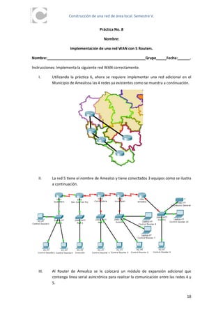Construcción de una red de área local. Semestre V.


                                       Práctica No. 8

                                         Nombre:

                     Implementación de una red WAN con 5 Routers.

Nombre:________________________________________________Grupo_____Fecha:______.

Instrucciones: Implementa la siguiente red WAN correctamente.

   I.      Utilizando la práctica 6, ahora se requiere implementar una red adicional en el
           Municipio de Amealcoa las 4 redes ya existentes como se muestra a continuación.




   II.     La red 5 tiene el nombre de Amealco y tiene conectados 3 equipos como se ilustra
           a continuación.




   III.    Al Router de Amealco se le colocará un módulo de expansión adicional que
           contenga línea serial asincrónica para realizar la comunicación entre las redes 4 y
           5.


                                                                                           18
 