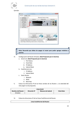 Construcción de una red de área local. Semestre V.


  Ejemplo:




         Nota: Recuerda que debes de apagar el router para poder agregar módulos o
         puertos.

  IV.    Configuración del Router Amealco: (Red Propuesta por el alumno)
         a. Serial Line: (Red Propuesta por el alumno)
                   i. Port Status
                  ii. Clock Rate
                 iii. IP Address
                 iv. Subnet Mask
         b. FastEthernet Line
                   i. IP Address
                  ii. Subnet Mask
         c. Static Routes
                   i. Network
                  ii. Mask
                 iii. Next Hop
  V.     Coloca las direcciones IP de las líneas seriales de los Routers y la velocidad del
         reloj según la red propuesta.

                                        Línea Serial
Nombre del Router        Dirección IP         Mascara de Subred             Clock Rate
   Amealco


  VI.    Coloca las direcciones IP de las líneas FastEthernet del Router.

                              Línea FastEthernet del Router

                                                                                         19
 