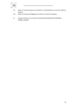 Construcción de una red de área local. Semestre V.


VII.    Aplica el comando ping para comprobar la conectividad de la red entre todos los
        equipos.
VIII.   Aplica el comando de Tracert para verificar las rutas de los Equipos.

IX.     Guarda el archivo con el nombre de practica9.pkt (FOLDER DE EVIDENCIAS)
        TIEMPO: 120 MIN.




                                                                                    26
 