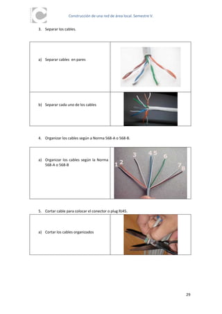 Construcción de una red de área local. Semestre V.


3. Separar los cables.




a) Separar cables en pares




b) Separar cada uno de los cables




4. Organizar los cables según a Norma 568-A o 568-B.




a) Organizar los cables según la Norma
   568-A o 568-B




5. Cortar cable para colocar el conector o plug RJ45.




a) Cortar los cables organizados




                                                                      29
 