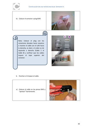 Construcción de una red de área local. Semestre V.




b) Colocar el conector o plug RJ45




   Nota: Colocar el plug con los
   conectores dorados hacia nosotros
   e insertar el cable con el café hacia
   la derecha, es decir, el orden es de
   izquierda a derecha (Cable 1 al
   Cable 8) y verificar que los cables
   toquen el tope superior del
   conector.




6. Ponchar o Crimpear el cable.




a) Colocar el cable en las pinzas RJ45 y
   “apretar” fuertemente.




                                                                      30
 