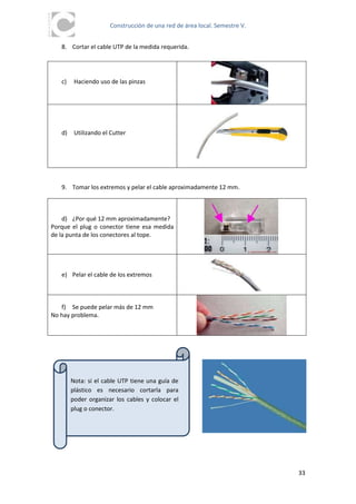 Construcción de una red de área local. Semestre V.


   8. Cortar el cable UTP de la medida requerida.




   c)    Haciendo uso de las pinzas




   d)    Utilizando el Cutter




   9. Tomar los extremos y pelar el cable aproximadamente 12 mm.



    d) ¿Por qué 12 mm aproximadamente?
Porque el plug o conector tiene esa medida
de la punta de los conectores al tope.




   e) Pelar el cable de los extremos



   f) Se puede pelar más de 12 mm
No hay problema.




        Nota: si el cable UTP tiene una guía de
        plástico es necesario cortarla para
        poder organizar los cables y colocar el
        plug o conector.




                                                                           33
 