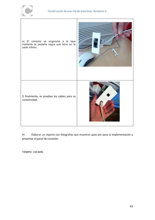 Construcción de una red de área local. Semestre V.




e) El conector se engancha a la tapa
mediante la pestaña negra que tiene en la
parte inferior.




f) finalmente, se prueban los cables para su
conectividad.




VI.    Elaborar un reporte con fotografías que muestren paso por paso la implementación y
presentar el panel de conexión.



TIEMPO: 150 MIN.




                                                                                      43
 
