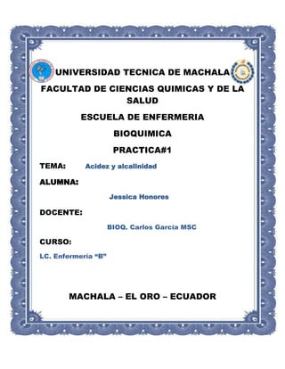 UNIVERSIDAD TECNICA DE MACHALA
FACULTAD DE CIENCIAS QUIMICAS Y DE LA
SALUD
ESCUELA DE ENFERMERIA
BIOQUIMICA
PRACTICA#1
TEMA: Acidez y alcalinidad
ALUMNA:
Jessica Honores
DOCENTE:
BIOQ. Carlos García MSC
CURSO:
LC. Enfermería “B”
MACHALA – EL ORO – ECUADOR
 