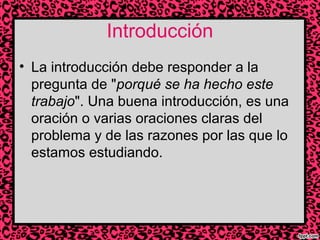 Introducción
• La introducción debe responder a la
pregunta de "porqué se ha hecho este
trabajo". Una buena introducción, es una
oración o varias oraciones claras del
problema y de las razones por las que lo
estamos estudiando.

 