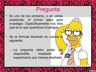 Pregunta
• Es uno de los primeros, o en varias
ocasiones, el primer paso para
investigar. Específicamente nos dice
qué es lo que queremos investigar.
• Se la formula teniendo en cuenta lo
siguiente:
– La pregunta debe poder ser
respondida
mediante
el
experimento que hemos diseñado.

 