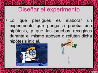 Diseñar el experimento
• Lo que persigues es elaborar un
experimento que ponga a prueba una
hipótesis, y que las pruebas recogidas
durante el mismo apoyen o refuten dicha
hipótesis inicial.

 