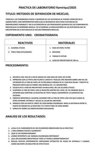 PRACTICA DE LABORATORIO Ramiriqui/2025
TITULO: METODOS DE SEPARACION DE MEZCLAS.
TEMATICA: LOS FENOMENOS FISICOS Y QUIMICOS DE LAS SUSTANCIAS SE PUEDEN VERIFICAR EN EL
LABORATORIO, CON EXPERIMENTOS SENCILLOS.LA REUNION DE DOS O MAS SUSTANCIAS EN
PROPORCIONES VARIABLES Y SIN LA ALTERACION DE LAS PROPIEDADES QUIMICAS DE LOS COMPONENTES
INDIVIDUALES SE DENOMINA MEZCLA. PO LO GENERAL LA GRAN MAYORIA DE LAS SUSTANCIAS QUE SE
ENCUENTRAN EN LA NATURALEZA SE HALLAN FORMANDO MEZCLAS.
EXPERIMENTO UNO: CROMATOGRAFIA
REACTIVOS MATERIALES
1. ALCOHOL ETILICO
2. TINTA PARA ESTILOGRAFO
1. HOJA DE PAPEL FILTRO
2. MECHERO
3. TIJERAS O VISTURI
4. VASO DE PRECIPITADO DE 100 mL
PROCEDIMIENTO:
1. RECORTA UNA TIRA DE 2 CM DE ANCHO DE UNA HOJA DE PAPEL DE FILTRO
2. IMPREGNA CON LA TINTA UNA PLUMA O LANCETA Y REALIZA UNA INCISION SOBRE UNO DE LOS
EXTREMOS DE LA TIRA DE PAPEL DE FILTRO (MAS O MENOS DE O.5 CM) DEJA SECAR Y R4EPITA EL
PROCESO HASTA QUE SE FORME UNA MANCHA DE 1 A 2 MILIMETROS.
3. COLOCA EN EL VASO DE PRECIPITADO UN MILILITRO ( Ml ) DE ALCOHOL ETILICO.
4. SUSPENDE LA TIRA DE PAPEL CON LA MUESTRA DENTRO DEL VASO, DE TAL MANERA QUE EL
EXTREMO QUE CONTIENE LA MUESTRA DE TINTA TOQUE LIGERAMENTE LA SUPERFICIE DEL
ALCOHOL.
5. OBSERVA MIENTRAS EL ALCOHOL ASCIENDE POR LA TIRA DE PAPEL.UNA VEZ QUE LLEQUE AL
OTRO EXTREMO RETIRALA Y SECALA AL CALOR DEL MECHERO.
6. MARQUE CON UN LAPIZ EL LÍMITE DE CADA BANDA COLOREADA. MIDE LA DISTANCIA ENTRE EL
PUNTO DE ORIGEN DE LA MUESTRA Y EL PUNTO FINAL DE CADA BANDA
7. CONCLUYA SOBRE LAS OBSERVACIONES REALIZADAS.
ANALISIS DE LOS RESULTADOS:
1. ¿CUAL ES EL FUNDAMENTO DE LOS FELOMENOS OBSERVADOS EN LA PRACTICA?
2. ¿ SON CAMBIOS FISICOS O QUIMICOS?
3. ¿QUE ES UN CROMATOGRAMA?
4. ¿COMO INTERPRETA LAS BANDAS COLOREADAS OBTENIDAS?
5. ¿Qué APLICACIONES INDUSTRIALES TIENE LA TECNICA CROMATOGRAFICA?
6. REALIZA NUEVOS EXPERIMENTOS EMPLEANDO EXTRACTOS DE HOJAS DE ESPINACA Y USANDO
COMO SOLVENTE UN MILILITRO DE ETER ETILICO
 