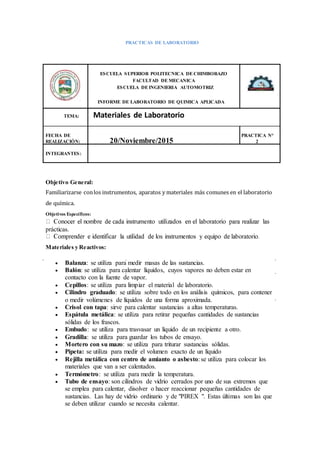 PRACTICAS DE LABORATORIO
ESCUELA SUPERIOR POLITECNICA DE CHIMBORAZO
FACULTAD DE MECANICA
ESCUELA DE INGENIERIA AUTOMOTRIZ
INFORME DE LABORATORIO DE QUIMICA APLICADA
TEMA: Materiales de Laboratorio
FECHA DE PRACTICA N°
REALIZACIÓN: 20/Noviembre/2015 2
INTEGRANTES:
Objetivo General:
Familiarizarse conlos instrumentos, aparatos y materiales más comunes en el laboratorio
de química.
Objetivos Específicos:
prácticas.
Materiales y Reactivos:
 Balanza: se utiliza para medir masas de las sustancias.
 Balón: se utiliza para calentar líquidos, cuyos vapores no deben estar en
contacto con la fuente de vapor.
 Cepillos: se utiliza para limpiar el material de laboratorio.
 Cilindro graduado: se utiliza sobre todo en los análisis químicos, para contener
o medir volúmenes de líquidos de una forma aproximada.
 Crisol con tapa: sirve para calentar sustancias a altas temperaturas.
 Espátula metálica: se utiliza para retirar pequeñas cantidades de sustancias
sólidas de los frascos.
 Embudo: se utiliza para trasvasar un líquido de un recipiente a otro.
 Gradilla: se utiliza para guardar los tubos de ensayo.
 Mortero con su mazo: se utiliza para triturar sustancias sólidas.
 Pipeta: se utiliza para medir el volumen exacto de un líquido
 Rejilla metálica con centro de amianto o asbesto: se utiliza para colocar los
materiales que van a ser calentados.
 Termómetro: se utiliza para medir la temperatura.
 Tubo de ensayo: son cilindros de vidrio cerrados por uno de sus extremos que
se emplea para calentar, disolver o hacer reaccionar pequeñas cantidades de
sustancias. Las hay de vidrio ordinario y de "PIREX ". Estas últimas son las que
se deben utilizar cuando se necesita calentar.
 
