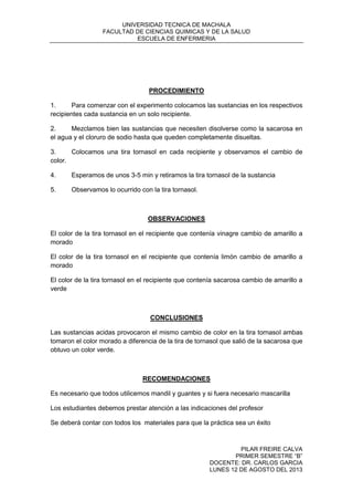 UNIVERSIDAD TECNICA DE MACHALA
FACULTAD DE CIENCIAS QUIMICAS Y DE LA SALUD
ESCUELA DE ENFERMERIA
PILAR FREIRE CALVA
PRIMER SEMESTRE “B”
DOCENTE: DR. CARLOS GARCIA
LUNES 12 DE AGOSTO DEL 2013
PROCEDIMIENTO
1. Para comenzar con el experimento colocamos las sustancias en los respectivos
recipientes cada sustancia en un solo recipiente.
2. Mezclamos bien las sustancias que necesiten disolverse como la sacarosa en
el agua y el cloruro de sodio hasta que queden completamente disueltas.
3. Colocamos una tira tornasol en cada recipiente y observamos el cambio de
color.
4. Esperamos de unos 3-5 min y retiramos la tira tornasol de la sustancia
5. Observamos lo ocurrido con la tira tornasol.
OBSERVACIONES
El color de la tira tornasol en el recipiente que contenía vinagre cambio de amarillo a
morado
El color de la tira tornasol en el recipiente que contenía limón cambio de amarillo a
morado
El color de la tira tornasol en el recipiente que contenía sacarosa cambio de amarillo a
verde
CONCLUSIONES
Las sustancias acidas provocaron el mismo cambio de color en la tira tornasol ambas
tomaron el color morado a diferencia de la tira de tornasol que salió de la sacarosa que
obtuvo un color verde.
RECOMENDACIONES
Es necesario que todos utilicemos mandil y guantes y si fuera necesario mascarilla
Los estudiantes debemos prestar atención a las indicaciones del profesor
Se deberá contar con todos los materiales para que la práctica sea un éxito
 