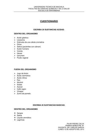UNIVERSIDAD TECNICA DE MACHALA
FACULTAD DE CIENCIAS QUIMICAS Y DE LA SALUD
ESCUELA DE ENFERMERIA
PILAR FREIRE CALVA
PRIMER SEMESTRE “B”
DOCENTE: DR. CARLOS GARCIA
LUNES 12 DE AGOSTO DEL 2013
CUESTIONARIO
ESCRIBA 20 SUSTANCIAS ACIDAS:
DENTRO DEL ORGANISMO
 Acido gástrico
 Lisosoma
 Gránulos de una célula cromatina
 Orina
 Saliva (pacientes con cáncer)
 Sudor humano
 Vomito
 Heces
 Cerumen
 Fluido vaginal
FUERA DEL ORGANISMO
 Jugo de limón
 Ácido clorhídrico
 Ácido nítrico
 Pan
 Alcohol
 Sodas
 Azúcar
 Café negro
 Vinagre
 Zumo de pomelo
ESCRIBA 20 SUSTANCIAS BASICAS:
DENTRO DEL ORGANISMO
 Sangre
 Saliva
 Liquido amniótico
 Lagrimas
 