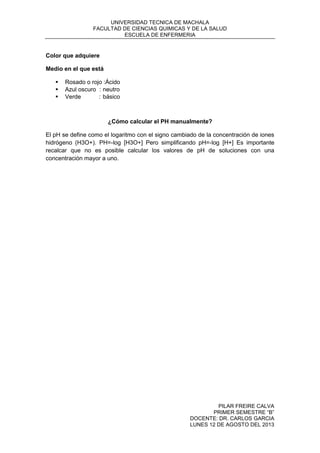 UNIVERSIDAD TECNICA DE MACHALA
FACULTAD DE CIENCIAS QUIMICAS Y DE LA SALUD
ESCUELA DE ENFERMERIA
PILAR FREIRE CALVA
PRIMER SEMESTRE “B”
DOCENTE: DR. CARLOS GARCIA
LUNES 12 DE AGOSTO DEL 2013
Color que adquiere
Medio en el que está
 Rosado o rojo :Ácido
 Azul oscuro : neutro
 Verde : básico
¿Cómo calcular el PH manualmente?
El pH se define como el logaritmo con el signo cambiado de la concentración de iones
hidrógeno (H3O+). PH=-log [H3O+] Pero simplificando pH=-log [H+] Es importante
recalcar que no es posible calcular los valores de pH de soluciones con una
concentración mayor a uno.
 