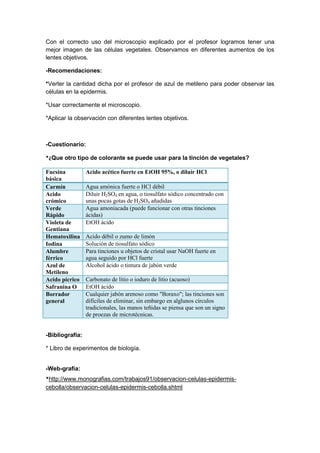 Con el correcto uso del microscopio explicado por el profesor logramos tener una
mejor imagen de las células vegetales. Observamos en diferentes aumentos de los
lentes objetivos.
-Recomendaciones:
*Verter la cantidad dicha por el profesor de azul de metileno para poder observar las
células en la epidermis.
*Usar correctamente el microscopio.
*Aplicar la observación con diferentes lentes objetivos.

-Cuestionario:
*¿Que otro tipo de colorante se puede usar para la tinción de vegetales?
Fucsina
básica
Carmín
Acido
crómico
Verde
Rápido
Violeta de
Gentiana
Hematoxilina
Iodina
Alumbre
férrico
Azul de
Metileno
Acido pícrico
Safranina O
Borrador
general

Acido acético fuerte en EtOH 95%, o diluir HCl
Agua amónica fuerte o HCl débil
Diluir H2SO4 en agua, o tiosulfato sódico concentrado con
unas pocas gotas de H2SO4 añadidas
Agua amoniacada (puede funcionar con otras tinciones
ácidas)
EtOH ácido
Acido débil o zumo de limón
Solución de tiosulfato sódico
Para tinciones u objetos de cristal usar NaOH fuerte en
agua seguido por HCl fuerte
Alcohol ácido o tintura de jabón verde
Carbonato de litio o ioduro de litio (acuoso)
EtOH ácido
Cualquier jabón arenoso como "Boraxo"; las tinciones son
difíciles de eliminar, sin embargo en alglunos círculos
tradicionales, las manos teñidas se piensa que son un signo
de proezas de microtécnicas.

-Bibliografía:
* Libro de experimentos de biología.

-Web-grafía:
*http://www.monografias.com/trabajos91/observacion-celulas-epidermiscebolla/observacion-celulas-epidermis-cebolla.shtml

 
