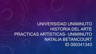UNIVERSIDAD UNIMINUTO
HISTORIA DEL ARTE
PRACTICAS ARTÍSTICAS- UNIMINUTO
NATALIA BETANCOURT
ID 000341343
 