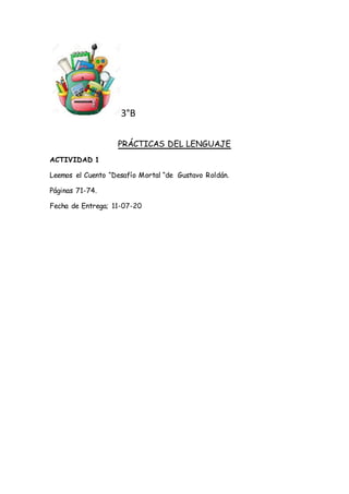 3°B
PRÁCTICAS DEL LENGUAJE
ACTIVIDAD 1
Leemos el Cuento “Desafío Mortal “de Gustavo Roldán.
Páginas 71-74.
Fecha de Entreg...