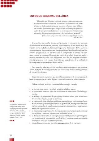 “El desafío que debemos enfrentar quienes estamos comprome-
tidos con la institución escolar es combatir la discriminación desde
el interior de la escuela; es aunar nuestros esfuerzos para alfabeti-
zar a todos los alumnos, para asegurar que todos tengan oportuni-
dades de apropiarse de la lectura y la escritura como herramientas
esenciales del progreso cognoscitivo y del crecimiento personal.”
Delia Lerner. Leer y escribir en la escuela:lo real, lo posible y lo necesario
(2001:42). FCE.
El propósito de enseñar Lengua en la escuela es integrar a los alumnos
al universo de la cultura oral y escrita, contribuyendo de ese modo a su for-
mación como ciudadanos. Esto supone poner a disposición de los alumnos
situaciones que favorezcan su real participación en la cultura letrada y el de-
sarrollo progresivo de sus posibilidades de comprender el sentido y el con-
texto en que se produce el lenguaje así como de producir discursos orales y
escritos pertinentes y ﬁeles a sus propósitos. Para ello, las propuestas del área
intentan preservar en la escuela el sentido que las prácticas de la oralidad, la
lectura y la escritura tienen en la vida social.
Para aprender a leer y a escribir, los alumnos tienen que participar en situa-
ciones múltiples de lectura y escritura, con ﬁnalidades, interlocutores y ámbitos
de interacción diversos.
En ese contexto, asumimos que los niños son capaces de pensar acerca de
la escritura aunque no todos lleguen a pensar lo mismo al mismo tiempo.
En la actualidad, se conoce que se alfabetiza mejor cuando:
● se permite interpretar y producir una diversidad de textos.
● se promueven diversos tipos de situaciones de interacción con la lengua
escrita;
● se enfrenta la diversidad de propósitos comunicativos y de situaciones
funcionales vinculadas con la escritura;
● se reconoce la diversidad de problemas que deben ser enfrentados al pro-
ducir un mensaje escrito (problemas de graﬁcación, de organización espa-
cial, de ortografía de palabras, de puntuación, de selección y organización
lexical, de organización textual...);
● se crean espacios para asumir diversas posiciones enunciativas delante del
texto (autor, corrector, comentador, evaluador, actor...);
● la diversidad de niveles de conceptualización de la escritura permite gene-
rar situaciones de intercambio, justiﬁcación y toma de conciencia que no
entorpecen sino que facilitan el proceso;
● y cuando asumimos que los niños piensan acerca de la escritura.
ENFOQUE GENERAL DEL ÁREA
Si usted está interesado en
conocer más sobre estas
condiciones puede recurrir al
artículo: “Leer y escribir
en un mundo cambiante”.
En: Pasado y presente de los
verbos leer y escribir. Emilia
Ferreiro (2001). FCE.
10 Prácticas del Lenguaje / Material para docentes / EP Primer Ciclo
 