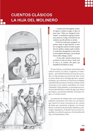 CUENTOS CLÁSICOS
LA HIJA DEL MOLINERO
... Cuando nació el primogénito, el duen-
de regresó a reclamar su pago. Le dijo a la
joven reina: “Ahora me entregarás lo pro-
metido”. La muchacha le rogó que le permi-
tiera conservar a su hijo, y él accedió con una
condición: que ella adivinase su nombre.
Y le dio tres noches para averiguarlo. La
primera noche no logró descubrir su nom-
bre. La segunda, a pesar de recitar una gran
lista de nombres, tampoco pudo revelarlo.
La noche ﬁnal, desesperada, la reina salió a
lo más profundo del bosque y oyó al duende
brincar sobre el fuego y cantar:
– Si hoy salto, mañana danzaré pues
de palacio al niño me traeré. Acudo ante
la reina y lo reclamo, ella ignora que
RUMPELSTILTZKIN me llamo.
En esta historia, se entrelazan sentimientos tales
como la avaricia, la codicia, el egoísmo, la impru-
dencia… pero donde ﬁnalmente el amor de una ma-
dre a su hijo prevalece por encima de todo. Como
en otros relatos de la mitología germana, aparece
el duende, que interviene en situaciones complejas
o de difícil discernimiento. Presenta también temas
recurrentes en los relatos maravillosos: las tareas
imposibles, el hijo deseado, un personaje que pue-
de conceder felicidad a cambio de algo muy valioso
pero lejano, una promesa olvidada, un bosque má-
gico, un nombre secreto.
La propuesta de trabajo tiene como propósito
enfrentar nuevamente a los niños con una historia
que retoma los temas recurrentes de los cuentos
de hadas que caracterizan al género: una historia
ﬁcticia, la presencia de personajes folclóricos y per-
sonajes arquetípicos, el desafío ante las tareas im-
posibles, la condición pesarosa, el intercambio del
hijo, un ﬁnal próspero y feliz…
135Prácticas del Lenguaje / Material para docentes / EP Primer Ciclo
 