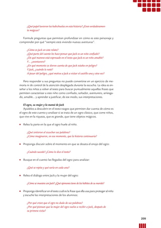 ¿Qué papel tuvieron las habichuelas en esta historia? ¿Eran verdaderamen-
te mágicas?
Formule preguntas que permitan profundizar en cómo es este personaje y
comprender por qué “siempre está viviendo nuevas aventuras”.
¿Cómo es Jack en este relato?
¿Qué parte del cuento les hace pensar que Jack es un niño conﬁado?
¿De qué manera está expresado en el texto que Jack es un niño amable?
Y… ¿aventurero?
¿En qué momento se dieron cuenta de que Jack estaba en peligro?
Y Jack, ¿cuándo lo notó?
A pesar del peligro, ¿qué motiva a Jack a visitar el castillo una y otra vez?
Pero responder a sus preguntas no puede convertirse en un ejercicio de me-
moria ni de control de la atención desplegada durante la escucha. La idea es en-
señar a los niños a volver al texto para buscar puntualmente aquellas frases que
permiten caracterizar a este niño como conﬁado, soñador, aventurero, arriesga-
do, amable... y aprender a justiﬁcar, de ese modo, sus interpretaciones.
El ogro, su mujer y la mamá de Jack
Ayúdelos a descubrir en el texto rasgos que permiten dar cuenta de cómo es
el ogro de este cuento y analizar si se trata de un ogro clásico, que come niños,
que vive en la riqueza, que es grande, que tiene objetos mágicos.
● Relea la parte en la que el ogro huele al niño.
¿Qué sintieron al escuchar sus palabras?
¿Cómo imaginaron, en ese momento, que la historia continuaría?
● Proponga discutir sobre el momento en que se desata el enojo del ogro:
¿Cuándo sucede? ¿Cómo lo dice el texto?
● Busque en el cuento las llegadas del ogro para analizar:
¿Qué se repite y qué varía en cada una?
● Relea el diálogo entre Jack y la mujer del ogro:
¿Cómo se muestra con Jack? ¿Qué opiniones tiene de los hábitos de su marido?
● Propongaidentiﬁcareneltextocuáleslafrasequeella usa para proteger al niño
y escuche las interpretaciones de los alumnos:
¿Por qué creen que el ogro no duda de sus palabras?
¿Por qué piensan que la mujer del ogro vuelve a recibir a Jack, después de
su primera visita?
209Prácticas del Lenguaje / Material para docentes / EP Primer Ciclo
 