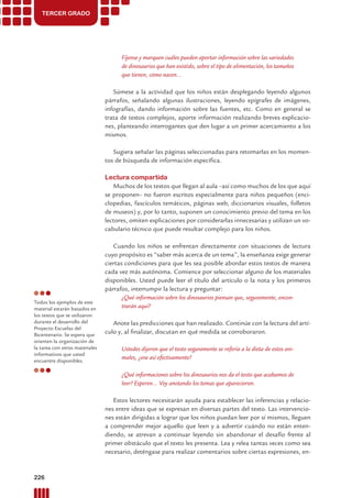TERCER GRADO
Fíjense y marquen cuáles pueden aportar información sobre las variedades
de dinosaurios que han existido, sobre el tipo de alimentación, los tamaños
que tienen, cómo nacen...
Súmese a la actividad que los niños están desplegando leyendo algunos
párrafos, señalando algunas ilustraciones, leyendo epígrafes de imágenes,
infografías, dando información sobre las fuentes, etc. Como en general se
trata de textos complejos, aporte información realizando breves explicacio-
nes, planteando interrogantes que den lugar a un primer acercamiento a los
mismos.
Sugiera señalar las páginas seleccionadas para retomarlas en los momen-
tos de búsqueda de información especíﬁca.
Lectura compartida
Muchos de los textos que llegan al aula –así como muchos de los que aquí
se proponen– no fueron escritos especialmente para niños pequeños (enci-
clopedias, fascículos temáticos, páginas web, diccionarios visuales, folletos
de museos) y, por lo tanto, suponen un conocimiento previo del tema en los
lectores, omiten explicaciones por considerarlas innecesarias y utilizan un vo-
cabulario técnico que puede resultar complejo para los niños.
Cuando los niños se enfrentan directamente con situaciones de lectura
cuyo propósito es “saber más acerca de un tema”, la enseñanza exige generar
ciertas condiciones para que les sea posible abordar estos textos de manera
cada vez más autónoma. Comience por seleccionar alguno de los materiales
disponibles. Usted puede leer el título del artículo o la nota y los primeros
párrafos, interrumpir la lectura y preguntar:
¿Qué información sobre los dinosaurios piensan que, seguramente, encon-
trarán aquí?
Anote las predicciones que han realizado. Continúe con la lectura del artí-
culo y, al ﬁnalizar, discutan en qué medida se corroboraron.
Ustedes dijeron que el texto seguramente se refería a la dieta de estos ani-
males, ¿era así efectivamente?
¿Qué informaciones sobre los dinosaurios nos da el texto que acabamos de
leer? Esperen... Voy anotando los temas que aparecieron.
Estos lectores necesitarán ayuda para establecer las inferencias y relacio-
nes entre ideas que se expresan en diversas partes del texto. Las intervencio-
nes están dirigidas a lograr que los niños puedan leer por sí mismos, lleguen
a comprender mejor aquello que leen y a advertir cuándo no están enten-
diendo, se atrevan a continuar leyendo sin abandonar el desafío frente al
primer obstáculo que el texto les presenta. Lea y relea tantas veces como sea
necesario, deténgase para realizar comentarios sobre ciertas expresiones, en-
Todos los ejemplos de este
material estarán basados en
los textos que se utilizaron
durante el desarrollo del
Proyecto Escuelas del
Bicentenario. Se espera que
orienten la organización de
la tarea con otros materiales
informativos que usted
encuentre disponibles.
226 Prácticas del Lenguaje / Material para docentes / EP Primer Ciclo
 