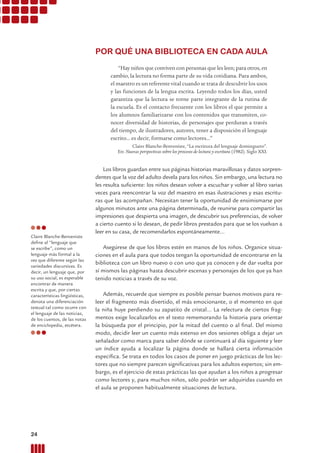 POR QUÉ UNA BIBLIOTECA EN CADA AULA
“Hay niños que conviven con personas que les leen; para otros, en
cambio, la lectura no forma parte de su vida cotidiana. Para ambos,
el maestro es un referente vital cuando se trata de descubrir los usos
y las funciones de la lengua escrita. Leyendo todos los días, usted
garantiza que la lectura se torne parte integrante de la rutina de
la escuela. Es el contacto frecuente con los libros el que permite a
los alumnos familiarizarse con los contenidos que transmiten, co-
nocer diversidad de historias, de personajes que perduran a través
del tiempo, de ilustradores, autores, tener a disposición el lenguaje
escrito… es decir, formarse como lectores...”
Claire Blanche-Benveniste, “La escritura del lenguaje dominguero”.
En: Nuevas perspectivas sobre los procesos de lectura y escritura (1982). Siglo XXI.
Los libros guardan entre sus páginas historias maravillosas y datos sorpren-
dentes que la voz del adulto devela para los niños. Sin embargo, una lectura no
les resulta suﬁciente: los niños desean volver a escuchar y volver al libro varias
veces para reencontrar la voz del maestro en esas ilustraciones y esas escritu-
ras que las acompañan. Necesitan tener la oportunidad de ensimismarse por
algunos minutos ante una página determinada, de reunirse para compartir las
impresiones que despierta una imagen, de descubrir sus preferencias, de volver
a cierto cuento si lo desean, de pedir libros prestados para que se los vuelvan a
leer en su casa, de recomendarlos espontáneamente…
Asegúrese de que los libros estén en manos de los niños. Organice situa-
ciones en el aula para que todos tengan la oportunidad de encontrarse en la
biblioteca con un libro nuevo o con uno que ya conocen y de dar vuelta por
sí mismos las páginas hasta descubrir escenas y personajes de los que ya han
tenido noticias a través de su voz.
Además, recuerde que siempre es posible pensar buenos motivos para re-
leer el fragmento más divertido, el más emocionante, o el momento en que
la niña huye perdiendo su zapatito de cristal… La relectura de ciertos frag-
mentos exige localizarlos en el texto rememorando la historia para orientar
la búsqueda por el principio, por la mitad del cuento o al ﬁnal. Del mismo
modo, decidir leer un cuento más extenso en dos sesiones obliga a dejar un
señalador como marca para saber dónde se continuará al día siguiente y leer
un índice ayuda a localizar la página donde se hallará cierta información
especíﬁca. Se trata en todos los casos de poner en juego prácticas de los lec-
tores que no siempre parecen signiﬁcativas para los adultos expertos; sin em-
bargo, es el ejercicio de estas prácticas las que ayudan a los niños a progresar
como lectores y, para muchos niños, sólo podrán ser adquiridas cuando en
el aula se proponen habitualmente situaciones de lectura.
Claire Blanche-Benveniste
deﬁne al “lenguaje que
se escribe”, como un
lenguaje más formal a la
vez que diferente según las
variedades discursivas. Es
decir, un lenguaje que, por
su uso social, es esperable
encontrar de manera
escrita y que, por ciertas
características lingüísticas,
denota una diferenciación
textual tal como ocurre con
el lenguaje de las noticias,
de los cuentos, de las notas
de enciclopedia, etcétera.
24 Prácticas del Lenguaje / Material para docentes / EP Primer Ciclo
 
