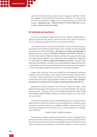 PRIMER GRADO
que los chicos adviertan que, cada vez que se agrega un ayudante, el texto
dice entonces. El descubrimiento les permite orientarse en la lectura por
sí mismos y relacionar la llegada de un nuevo personaje con el paso del
tiempo... hasta que por ﬁn... ¡ARRANCARON EL NABO! Más tarde –avanza
el relato– hicieron con él una rica sopa.
El sistema de escritura
El aula se consolidará verdaderamente como ambiente alfabetizador si,
desde los primeros días, llama la atención de los niños sobre las escrituras
que en él aparecen y propone diversas situaciones de reﬂexión.
Los nombres ya son un buen punto de partida. Veamos una escena que pue-
de suscitar intencionalmente seleccionando varios nombres de niños del grado
que comiencen con la misma letra. –¿De quién son los nombres que tengo aquí? Al
enfrentarse con los carteles de MARIANA, MARCOS, MACARENA y MELISA to-
dos los niños necesitan reﬂexionar sobre la escritura de su propio nombre para
ver si alguno de los carteles es suyo. Usted promueve la explicitación. Alguno de
los niños aﬁrmará: “Mío no es porque el mío empieza con ésta (S)”. Para que todos
participen de la reﬂexión, necesitará retomar las palabras de alguno de los niños
y compartirlas con el resto para enfrentarlos con un criterio que tal vez algunos
no hayan descubierto todavía relacionado con “con qué letra empieza”.
Luego, cada uno de los niños cuyos carteles han sido expuestos necesitará
superar el criterio de la letra inicial y observar otras letras para decidir cuál es
su nombre. También quedará en sus manos la responsabilidad de reiterar los
comentarios para que los demás puedan tomarlos en cuenta: “Este es el mío por-
que termina con A, porque está la O, porque es el más largo, porque tiene ésta (L)”.
Igualmente, cuando compartan la lectura de “Caperucita Roja”, usted
podrá focalizar alguna de las relecturas en el conocido diálogo “qué ojos tan
grandes tienes...” Para los niños es un verdadero problema localizar dónde
dice OREJAS, OJOS, MANOS o BOCA; es necesario explicitar en qué se ﬁja-
ron para decidir.
A partir de los períodos iniciales de la alfabetización, las situaciones de re-
ﬂexión sobre el sistema de escritura se van complejizando. Cuando los niños
empiezan a producir escrituras, es posible establecer comparaciones entre
resoluciones distintas de la escritura de una misma palabra; por ejemplo,
para CABALLO:
CAVYO/ CBYO/ CABO/ CAVALLO/
Será necesario, entonces, promover la discusión, revisar y completar con la
participación de los niños y recurrir ﬁnalmente a la escritura segura de los tex-
tos para revisar la producción ﬁnal a la que llegó el grupo. En instancias como
ésta, usted enseña, principalmente, a revisar las escrituras, a dudar acerca de
94 Prácticas del Lenguaje / Material para docentes / EP Primer Ciclo
 