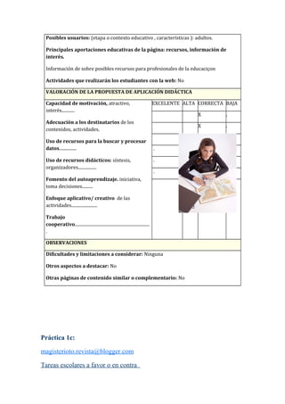 Posibles usuarios: (etapa o contexto educativo , características ): adultos.
Principales aportaciones educativas de la página: recursos, información de
interés.
Información de sobre posibles recursos para profesionales de la educaciçon
Actividades que realizarán los estudiantes con la web: No
VALORACIÓN DE LA PROPUESTA DE APLICACIÓN DIDÁCTICA
Capacidad de motivación, atractivo,
interés............
Adecuación a los destinatarios de los
contenidos, actividades.
Uso de recursos para la buscar y procesar
datos................
Uso de recursos didácticos: síntesis,
organizadores.................
Fomento del autoaprendizaje. iniciativa,
toma decisiones..........
Enfoque aplicativo/ creativo de las
actividades........................
Trabajo
cooperativo.....................................................................
.
EXCELENTE ALTA CORRECTA BAJA
X .
X .
X .
. X .
. X . .
. X . .
.
X
.X
OBSERVACIONES
Dificultades y limitaciones a considerar: Ninguna
Otros aspectos a destacar: No
Otras páginas de contenido similar o complementario: No
Práctica 1c:
magisterioto.revista@blogger.com
Tareas escolares a favor o en contra
 
