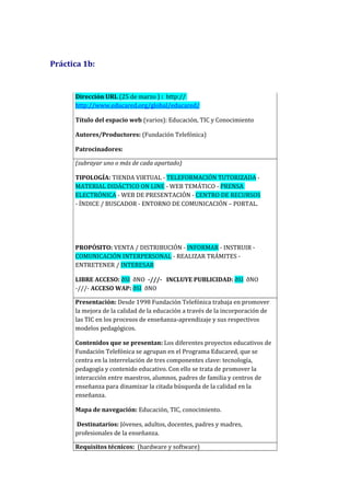 Práctica 1b:
Dirección URL (25 de marzo ) : http://
http://www.educared.org/global/educared/
Título del espacio web (varios): Educación, TIC y Conocimiento
Autores/Productores: (Fundación Telefónica)
Patrocinadores:
(subrayar uno o más de cada apartado)
TIPOLOGÍA: TIENDA VIRTUAL - TELEFORMACIÓN TUTORIZADA -
MATERIAL DIDÁCTICO ON LINE - WEB TEMÁTICO - PRENSA
ELECTRÓNICA - WEB DE PRESENTACIÓN - CENTRO DE RECURSOS
- ÍNDICE / BUSCADOR - ENTORNO DE COMUNICACIÓN – PORTAL.
PROPÓSITO: VENTA / DISTRIBUCIÓN - INFORMAR - INSTRUIR -
COMUNICACIÓN INTERPERSONAL - REALIZAR TRÁMITES -
ENTRETENER / INTERESAR
LIBRE ACCESO: ðSI ðNO -///- INCLUYE PUBLICIDAD: ðSI ðNO
-///- ACCESO WAP: ðSI ðNO
Presentación: Desde 1998 Fundación Telefónica trabaja en promover
la mejora de la calidad de la educación a través de la incorporación de
las TIC en los procesos de enseñanza-aprendizaje y sus respectivos
modelos pedagógicos.
Contenidos que se presentan: Los diferentes proyectos educativos de
Fundación Telefónica se agrupan en el Programa Educared, que se
centra en la interrelación de tres componentes clave: tecnología,
pedagogía y contenido educativo. Con ello se trata de promover la
interacción entre maestros, alumnos, padres de familia y centros de
enseñanza para dinamizar la citada búsqueda de la calidad en la
enseñanza.
Mapa de navegación: Educación, TIC, conocimiento.
Destinatarios: Jóvenes, adultos, docentes, padres y madres,
profesionales de la enseñanza.
Requisitos técnicos: (hardware y software)
 