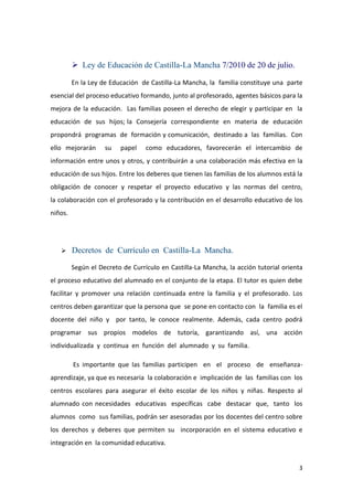  Ley de Educación de Castilla-La Mancha 7/2010 de 20 de julio.

         En la Ley de Educación de Castilla-La Mancha, la familia constituye una parte
esencial del proceso educativo formando, junto al profesorado, agentes básicos para la
mejora de la educación. Las familias poseen el derecho de elegir y participar en la
educación de sus hijos; la Consejería correspondiente en materia de educación
propondrá programas de formación y comunicación, destinado a las familias. Con
ello mejorarán      su   papel    como educadores, favorecerán el intercambio de
información entre unos y otros, y contribuirán a una colaboración más efectiva en la
educación de sus hijos. Entre los deberes que tienen las familias de los alumnos está la
obligación de conocer y respetar el proyecto educativo y las normas del centro,
la colaboración con el profesorado y la contribución en el desarrollo educativo de los
niños.




        Decretos de Currículo en Castilla-La Mancha.

         Según el Decreto de Currículo en Castilla-La Mancha, la acción tutorial orienta
el proceso educativo del alumnado en el conjunto de la etapa. El tutor es quien debe
facilitar y promover una relación continuada entre la familia y el profesorado. Los
centros deben garantizar que la persona que se pone en contacto con la familia es el
docente del niño y por tanto, le conoce realmente. Además, cada centro podrá
programar sus propios modelos de tutoría, garantizando así, una acción
individualizada y continua en función del alumnado y su familia.

         Es importante que las familias participen en el proceso de enseñanza-
aprendizaje, ya que es necesaria la colaboración e implicación de las familias con los
centros escolares para asegurar el éxito escolar de los niños y niñas. Respecto al
alumnado con necesidades educativas específicas cabe destacar que, tanto los
alumnos como sus familias, podrán ser asesoradas por los docentes del centro sobre
los derechos y deberes que permiten su incorporación en el sistema educativo e
integración en la comunidad educativa.


                                                                                      3
 