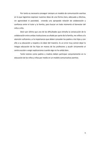 Por tanto es necesario conseguir siempre un modelo de comunicación asertiva
en la que logremos expresar nuestras ideas de una forma clara, adecuada y efectiva,
sin agresividad ni pasividad;    creando una apropiada relación de colaboración y
confianza entre el tutor y la familia, para buscar en todo momento el bienestar del
niño o niña.
       Decir por último que una de las dificultades que entraña la consecución de la
colaboración entre ambas instituciones se añade por parte de la familia, me refiero a la
atención suficiente y a la importancia que deben conceder los padres a los hijos y con
ello a su educación y respeto a la labor del maestro. Es un error muy común dejar la
íntegra educación de los hijos en manos de los profesores y acudir únicamente al
centro escolar a exigir explicaciones cuando algo no ha salido bien.
       Tanto tutores como padres y madres deben participar conjuntamente en la
educación de los niños y niñas por medio en un modelo comunicativo asertivo.




                                                                                      6
 