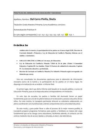 PRÁCTICAS DEL MÓDULO III DE EDUCACIÓN Y SOCIEDAD


Apellidos, Nombre : Del Cerro Pinilla,              Sheila

Titulación: Grado Maestro Primaria; Curso Académico: 2011/2012

Autoevaluación Prácticas III

(0-1 pto según corresponda.) : 0,1 - 0,2 - 0,3 - 0,4 - 0,5 - 0,6 - 0,7 - 0,8 - 0,9 - 1




Práctica 3a

    -   Análisis sobre la tutoría y la participación de los padres en el marco legal (LOE, Decretos de
        Currículo (Infantil y Primaria) y Ley de Educación de Castilla la Mancha). Informe con el
        análisis y conclusiones.

       LOE (LEY ORGÁNICA 2/2006, de 3 de mayo, de Educación).
       Ley de Educación de Castilla-La Mancha 7/2010 de 20 de julio. (Título I Comunidad
        Educativa. Capítulo III. Las familias. Título VI Factores de calidad de la educación. Capítulo
        IV. La orientación educativa y profesional).
       Decretos de Currículo en Castilla-La Mancha (Ver Infantil o Primaria según corresponda a la
        titulación que cursa).

    Una vez consultados los documentos oportunos para la obtención de información
necesaria acerca de la tutoría y la participación de los padres en el marco legal, me
dispongo a la realización de un análisis o informe final.

   En primer lugar, decir que dicho informe está basado en la escuela pública y cursos de
Educación Primaria, pues es la etapa educativa correspondiente a mi titulación.

    En este tipo de escuelas, los padres o familias del alumnado tienen un papel
fundamental, pues son uno de los pilares básicos en la educación y proceso educativo de los
niños. Por este motivo, la Consejería pertinente ofrecerá su voluntaria colaboración, en
plena coordinación con el profesorado y demás componentes de la comunidad educativa.

   De este modo, y para poder llevar a cabo el proceso de la mejor manera posible, la
Consejería propone programas formativos para padres y familiares en mejora del cargo
fundamental que se les otorga como educadores, facilitando además, el contacto con los
centros mediante vías de acceso rápidas y cómodas, es decir, vías telemáticas.




El tutor y la familia en Educación Infantil y Primaria:
funciones y estrategias de intervención                                                     Página 2
 