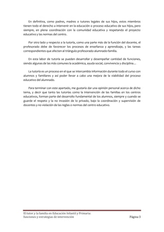 En definitiva, como padres, madres o tutores legales de sus hijos, estos miembros
tienen todo el derecho a intervenir en la educación o proceso educativo de sus hijos, pero
siempre, en plena coordinación con la comunidad educativa y respetando el proyecto
educativo y las normas del centro.

    Por otro lado y respecto a la tutoría, como una parte más de la función del docente, el
profesorado debe de favorecer los procesos de enseñanza y aprendizaje, y las tareas
correspondientes que afecten al triángulo profesorado-alumnado-familia.

    En esta labor de tutoría se pueden desarrollar y desempeñar cantidad de funciones,
siendo algunas de las más comunes la académica, ayuda social, convivencia y disciplina…

   La tutoría es un proceso en el que se intercambia información durante todo el curso con
alumnos y familiares y así poder llevar a cabo una mejora de la viabilidad del proceso
educativo del alumnado.

   Para terminar con este apartado, me gustaría dar una opinión personal acerca de dicho
tema, y decir que tanto las tutorías como la intervención de las familias en los centros
educativos, forman parte del desarrollo fundamental de los alumnos, siempre y cuando se
guarde el respeto y la no invasión de lo privado, bajo la coordinación y supervisión de
docentes y no violación de las reglas o normas del centro educativo.




El tutor y la familia en Educación Infantil y Primaria:
funciones y estrategias de intervención                                           Página 3
 