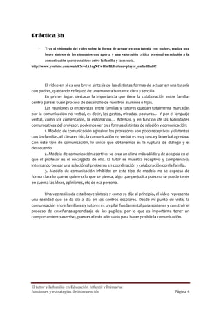 Práctica 3b

    -    Tras el visionado del vídeo sobre la forma de actuar en una tutoría con padres, realiza una
         breve síntesis de los elementos que aporta y una valoración crítica personal en relación a la
         comunicación que se establece entre la familia y la escuela.
http://www.youtube.com/watch?v=dA1ogXCwHmI&feature=player_embedded#!



        El video en sí es una breve síntesis de las distintas formas de actuar en una tutoría
con padres, quedando reflejado de una manera bastante clara y sencilla.
        En primer lugar, destacar la importancia que tiene la colaboración entre familia-
centro para el buen proceso de desarrollo de nuestros alumnos e hijos.
        Las reuniones o entrevistas entre familias y tutores quedan totalmente marcadas
por la comunicación no verbal, es decir, los gestos, miradas, posturas… Y por el lenguaje
verbal, como los comentarios, la entonación… Además, y en función de las habilidades
comunicativas del profesor, podemos ver tres formas distintas de relación y comunicación:
        1. Modelo de comunicación agresivo: los profesores son poco receptivos y distantes
con las familias, el clima es frío, la comunicación no verbal es muy tosca y la verbal agresiva.
Con este tipo de comunicación, lo único que obtenemos es la ruptura de diálogo y el
desacuerdo.
        2. Modelo de comunicación asertivo: se crea un clima más cálido y de acogida en el
que el profesor es el encargado de ello. El tutor se muestra receptivo y comprensivo,
intentando buscar una solución al problema en coordinación y colaboración con la familia.
        3. Modelo de comunicación inhibido: en este tipo de modelo no se expresa de
forma clara lo que se quiere o lo que se piensa, algo que perjudica pues no se puede tener
en cuenta las ideas, opiniones, etc de esa persona.

       Una vez realizada esta breve síntesis y como ya dije al principio, el video representa
una realidad que se da día a día en los centros escolares. Desde mi punto de vista, la
comunicación entre familiares y tutores es un pilar fundamental para sostener y construir el
proceso de enseñanza-aprendizaje de los pupilos, por lo que es importante tener un
comportamiento asertivo, pues es el más adecuado para hacer posible la comunicación.




El tutor y la familia en Educación Infantil y Primaria:
funciones y estrategias de intervención                                                     Página 4
 