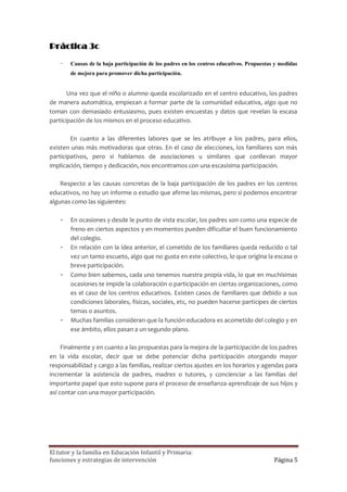 Práctica 3c

    -   Causas de la baja participación de los padres en los centros educativos. Propuestas y medidas
        de mejora para promover dicha participación.

       Una vez que el niño o alumno queda escolarizado en el centro educativo, los padres
de manera automática, empiezan a formar parte de la comunidad educativa, algo que no
toman con demasiado entusiasmo, pues existen encuestas y datos que revelan la escasa
participación de los mismos en el proceso educativo.

        En cuanto a las diferentes labores que se les atribuye a los padres, para ellos,
existen unas más motivadoras que otras. En el caso de elecciones, los familiares son más
participativos, pero si hablamos de asociaciones u similares que conllevan mayor
implicación, tiempo y dedicación, nos encontramos con una escasísima participación.

    Respecto a las causas concretas de la baja participación de los padres en los centros
educativos, no hay un informe o estudio que afirme las mismas, pero si podemos encontrar
algunas como las siguientes:

    -   En ocasiones y desde le punto de vista escolar, los padres son como una especie de
        freno en ciertos aspectos y en momentos pueden dificultar el buen funcionamiento
        del colegio.
    -   En relación con la idea anterior, el cometido de los familiares queda reducido o tal
        vez un tanto escueto, algo que no gusta en este colectivo, lo que origina la escasa o
        breve participación.
    -   Como bien sabemos, cada uno tenemos nuestra propia vida, lo que en muchísimas
        ocasiones te impide la colaboración o participación en ciertas organizaciones, como
        es el caso de los centros educativos. Existen casos de familiares que debido a sus
        condiciones laborales, físicas, sociales, etc, no pueden hacerse participes de ciertos
        temas o asuntos.
    -   Muchas familias consideran que la función educadora es acometido del colegio y en
        ese ámbito, ellos pasan a un segundo plano.

     Finalmente y en cuanto a las propuestas para la mejora de la participación de los padres
en la vida escolar, decir que se debe potenciar dicha participación otorgando mayor
responsabilidad y cargo a las familias, realizar ciertos ajustes en los horarios y agendas para
incrementar la asistencia de padres, madres o tutores, y concienciar a las familias del
importante papel que esto supone para el proceso de enseñanza-aprendizaje de sus hijos y
así contar con una mayor participación.




El tutor y la familia en Educación Infantil y Primaria:
funciones y estrategias de intervención                                                    Página 5
 