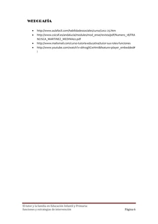 WEBGRAFÍA

           http://www.aulafacil.com/habilidadessociales/curso/Lecc-25.htm
           http://www.csicsif.es/andalucia/modules/mod_ense/revista/pdf/Numero_18/FRA
            NCISCA_MARTINEZ_MEDINA02.pdf
           http://www.mailxmail.com/curso-tutoria-educativa/tutor-sus-roles-funciones
           http://www.youtube.com/watch?v=dA1ogXCwHmI&feature=player_embedded#
            !




El tutor y la familia en Educación Infantil y Primaria:
funciones y estrategias de intervención                                       Página 6
 