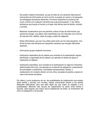 - Se pueden realizar entrevistas, ya que se trata de una situación ideal para el
intercambio de información en torno al niño, la puesta en común y la búsqueda
de estrategias educativas diferentes. Conviene realizarlas al comienzo del
curso, al final y en cualquier momento que surja preocupación. Y por último,
tendremos que buscar el horario y el lugar más idóneo para la familia, cómodo
y privado.
- Mediante cuestionarios que nos permitan unificar el tipo de información que
queremos recoger. Los datos más importantes que nos interesan son la forma
de vida del niño, hábitos, estilo de juego y estilo de relajación.
- Notas informativas, que son muy útiles sobre todo con los más pequeños. Una
de las formas más eficaces son pequeños impresos que recogen diferentes
aspectos.
- Información grupal mediante reuniones.
- Implicación sistemática de los padres que consiste en la presentación regular,
planificada y organizada de los padres, por ejemplo en tareas de apoyo o
implicación en talleres.
- Implicación esporádica, que consiste en la participación en algunos momentos
determinados del curso, por ejemplo en el periodo de adaptación, presentación
de actividades o profesiones, actividades extraescolares, fiestas, o
colaboración sin contacto directo con los niños, escuelas de padres y apoyo en
casa a las tareas escolares.
Por último y como acabamos de ver, las posibilidades de colaboración que existen
entre familia y escuela con muchas, siendo conveniente ofrecer a los padres
diferentes alternativas para que ellos elijan las que mejor se adapten a sus
posibilidades. Mientras más cauces de colaboración se abran entre familia y
escuela, cabe esperar que mayor sea la satisfacción de todos, el rendimiento del
niño y la adaptación a la escuela.
 