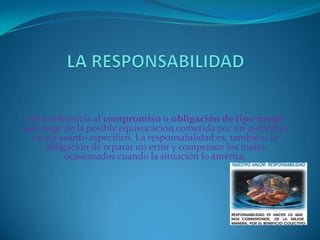 Hace referencia al compromiso u obligación de tipo moral
que surge de la posible equivocación cometida por un individuo
en un asunto específico. La responsabilidad es, también, la
obligación de reparar un error y compensar los males
ocasionados cuando la situación lo amerita.

 