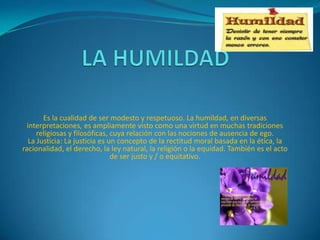 Es la cualidad de ser modesto y respetuoso. La humildad, en diversas
interpretaciones, es ampliamente visto como una virtud en muchas tradiciones
religiosas y filosóficas, cuya relación con las nociones de ausencia de ego.
La Justicia: La justicia es un concepto de la rectitud moral basada en la ética, la
racionalidad, el derecho, la ley natural, la religión o la equidad. También es el acto
de ser justo y / o equitativo.

 