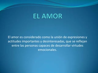 El amor es considerado como la unión de expresiones y
actitudes importantes y desinteresadas, que se reflejan
entre las personas capaces de desarrollar virtudes
emocionales.

 