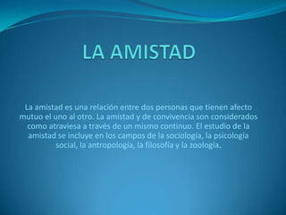 La amistad es una relación entre dos personas que tienen afecto
mutuo el uno al otro. La amistad y de convivencia son considerados
como atraviesa a través de un mismo continuo. El estudio de la
amistad se incluye en los campos de la sociología, la psicología
social, la antropología, la filosofía y la zoología.

 