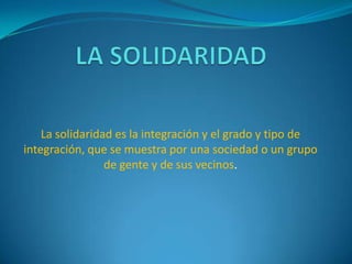 La solidaridad es la integración y el grado y tipo de
integración, que se muestra por una sociedad o un grupo
de gente y de sus vecinos.

 