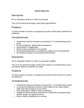 Karel laberinto

Descripción:
Por su naturaleza, Karel es un robot muy travieso.

Tras un fin de semana de juegos, karel quiere jugar laberinto.

Problema
Tu tarea consiste en escribir un programa que ayude a Karel pasar el laberinto sin
problemas.

Consideraciones
      Inicialmente, Karel se encuentra en la posición (1,1) orientado hacia cierto
       punto.
      En todo el laberinto deberá haber zumbadores.
      Karel deberá ir recogiéndolos.
      Karel no tiene zumbadores en la mochila.
      Al final karel deberá llevar x zumbadores y dejarlos al inicio del laberinto.
      No importa la posición ni la orientación final de Karel.

Descripción:
Por su naturaleza, Karel es un robot muy gimnasta y atlético.

Tras un fin de semana de juegos, Karel quiere mejorar su condición física y por lo
cual deberá realizar una carrera con vallas.

Problema
Tu tarea consiste en escribir un programa que ayude a Karel a terminar la carrera
de obstáculos

Consideraciones
      Inicialmente, Karel se encuentra en la posición (1,1) orientado hacia el este.
      La carrera de obstáculos contiene muchas vallas por las cuales deberá
       saltar karel para proseguir con su camino.
      Entre cada valla no deberán haber zumbadores.
      Al llegar al final de donde se encontraran x cantidad de zumbadores karel
       deberá recoger uno regresar al inicio.
      Karel no tiene zumbadores en la mochila.
 