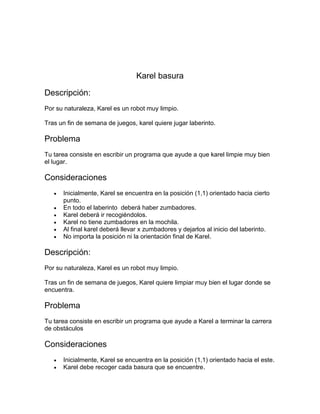 Karel basura

Descripción:
Por su naturaleza, Karel es un robot muy limpio.

Tras un fin de semana de juegos, karel quiere jugar laberinto.

Problema
Tu tarea consiste en escribir un programa que ayude a que karel limpie muy bien
el lugar.

Consideraciones
      Inicialmente, Karel se encuentra en la posición (1,1) orientado hacia cierto
       punto.
      En todo el laberinto deberá haber zumbadores.
      Karel deberá ir recogiéndolos.
      Karel no tiene zumbadores en la mochila.
      Al final karel deberá llevar x zumbadores y dejarlos al inicio del laberinto.
      No importa la posición ni la orientación final de Karel.

Descripción:
Por su naturaleza, Karel es un robot muy limpio.

Tras un fin de semana de juegos, Karel quiere limpiar muy bien el lugar donde se
encuentra.

Problema
Tu tarea consiste en escribir un programa que ayude a Karel a terminar la carrera
de obstáculos

Consideraciones
      Inicialmente, Karel se encuentra en la posición (1,1) orientado hacia el este.
      Karel debe recoger cada basura que se encuentre.
 