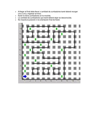    Al llegar al final debe llevar x cantidad de zumbadores karel deberá recoger
    uno a uno y regresar al inicio.
   Karel no tiene zumbadores en la mochila.
   La cantidad de zumbadores que karel deberá dejar es desconocida.
   No importa la posición ni la orientación final de Karel.
 