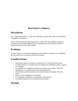 Karel pares e impares
Descripción
Por su naturaleza, Karel es un robot muy ordenado y le gusta tener todos sus zumbadores
acomodados en montones.

Tras un fin de semana de juegos, Karel tiene su cuarto lleno de zumbadores regados en
columnas, por lo que ahora deberá juntar los zumbadores de cada columna y hacer un
montón con ellos en la base de la misma.

Problema
Tu tarea consiste en escribir un programa que ayude a Karel a amontonar los zumbadores
de cada columna en un montón en la base de la misma.

Consideraciones
      Inicialmente, Karel se encuentra en la posición (1,1) orientado hacia el norte.
      El cuarto de Karel se encuentra lleno de columnas de zumbadores como se muestra
       en el ejemplo.
      Las columnas de zumbadores pueden tener cualquier altura desde 1 hasta 100
       zumbadores, y se suceden una a la otra sin dejar espacios.
      Al encontrar la primera columna vacía, Karel sabrá que ha llegado al final del
       cuarto.
      Karel no tiene zumbadores en la mochila.
      La cantidad de zumbadores en cada casilla es desconocida.
      No importa la posición ni la orientación final de Karel

Ejemplo
 