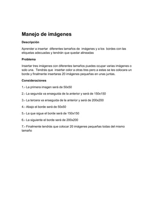 Manejo de imágenes
Descripción

Aprender a insertar diferentes tamaños de imágenes y a los bordes con las
etiquetas adecuadas y tendrán que quedar alineadas

Problema

Insertar tres imágenes con diferentes tamaños puedes ocupar varias imágenes o
solo una. Tendrás que insertar color a otras tres pero a estas se les colocara un
borde y finalmente insertaras 20 imágenes pequeñas en unas juntas.

Consideraciones

1.- La primera imagen será de 50x50

2.- La segunda va enseguida de la anterior y será de 150x150

3.- La tercera va enseguida de la anterior y será de 200x200

4.- Abajo el borde será de 50x50

5.- La que sigue el borde será de 150x150

6.- La siguiente el borde será de 200x200

7.- Finalmente tendrás que colocar 20 imágenes pequeñas todas del mismo
tamaño
 